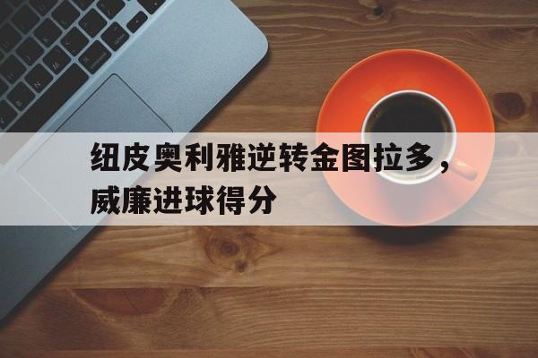 安博体育网页版-纽皮奥利雅逆转金图拉多，威廉进球得分的简单介绍